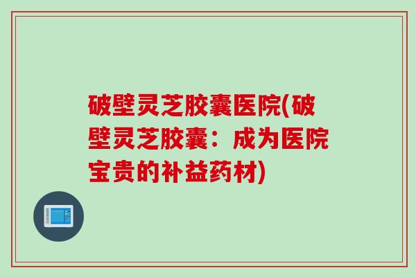 破壁灵芝胶囊医院(破壁灵芝胶囊:成为医院宝贵的补益药材) 破壁灵芝胶囊医院(破壁灵芝胶囊:成为医院宝贵的补益药材)