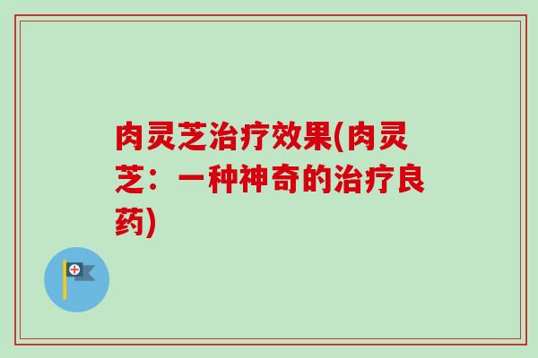 肉灵芝治疗效果(肉灵芝：一种神奇的治疗良药)