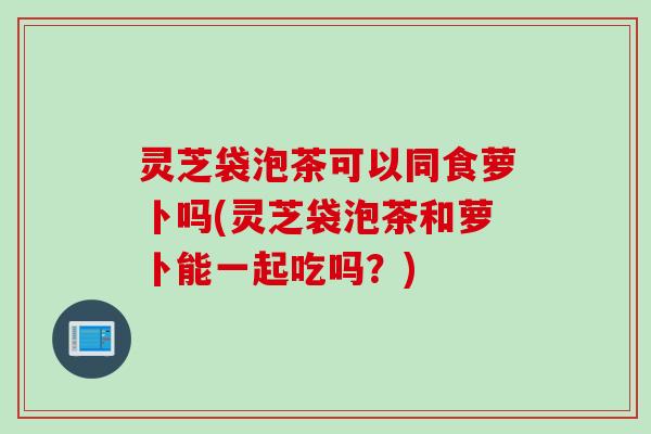灵芝袋泡茶可以同食萝卜吗(灵芝袋泡茶和萝卜能一起吃吗？)