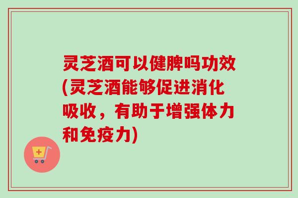 灵芝酒可以健脾吗功效(灵芝酒能够促进消化吸收，有助于增强体力和免疫力)
