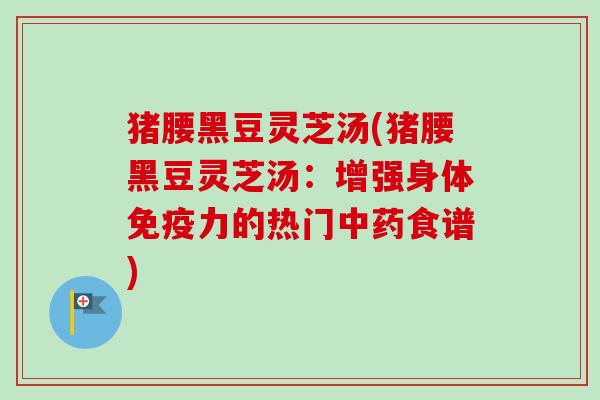 猪腰黑豆灵芝汤(猪腰黑豆灵芝汤：增强身体免疫力的热门中药食谱)