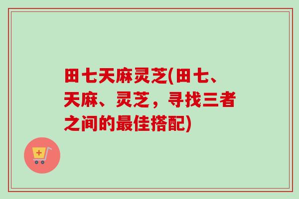 田七天麻灵芝(田七、天麻、灵芝,寻找三者之间的佳搭配) 田七天麻灵芝(田七、天麻、灵芝,寻找三者之间的佳搭配)