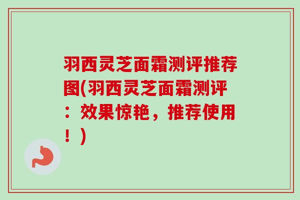 羽西灵芝面霜测评推荐图(羽西灵芝面霜测评:效果惊艳,推荐使用!) 羽西灵芝面霜测评推荐图(羽西灵芝面霜测评:效果惊艳,推荐使用!)