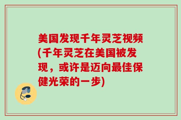 美国发现千年灵芝视频(千年灵芝在美国被发现，或许是迈向最佳保健光荣的一步)