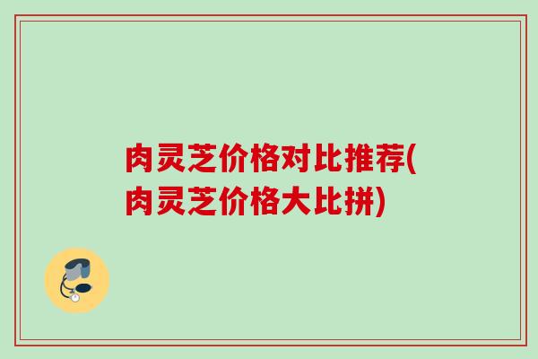 肉灵芝价格对比推荐(肉灵芝价格大比拼)