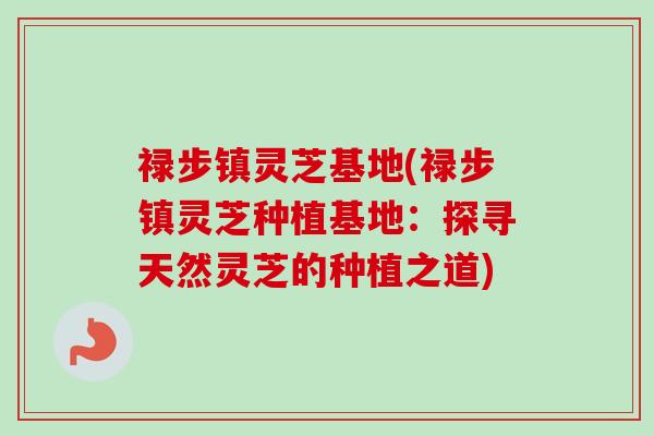 禄步镇灵芝基地(禄步镇灵芝种植基地:探寻天然灵芝的种植之道) 禄步镇灵芝基地(禄步镇灵芝种植基地:探寻天然灵芝的种植之道)