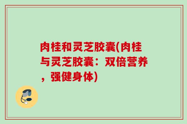 肉桂和灵芝胶囊(肉桂与灵芝胶囊：双倍营养，强健身体)