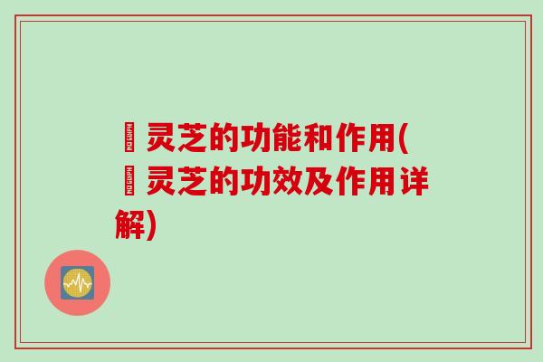 矷灵芝的功能和作用(矷灵芝的功效及作用详解)