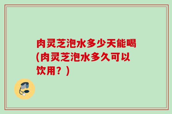 肉灵芝泡水多少天能喝(肉灵芝泡水多久可以饮用？)