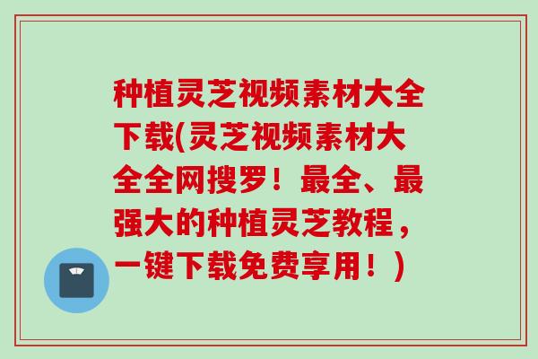 种植灵芝视频素材大全下载(灵芝视频素材大全全网搜罗！最全、最强大的种植灵芝教程，一键下载免费享用！)