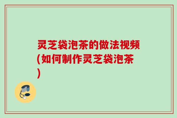 灵芝袋泡茶的做法视频(如何制作灵芝袋泡茶)