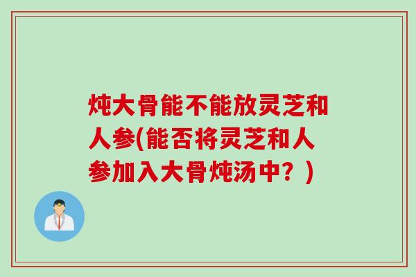 炖大骨能不能放灵芝和人参(能否将灵芝和人参加入大骨炖汤中？)