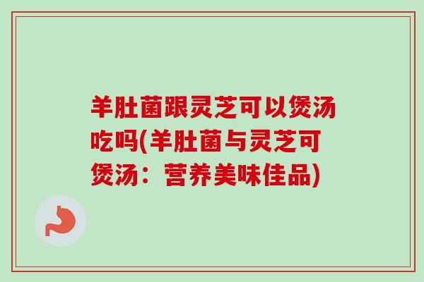 羊肚菌跟灵芝可以煲汤吃吗(羊肚菌与灵芝可煲汤：营养美味佳品)