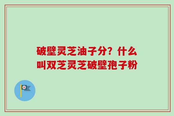 破壁灵芝油子分？什么叫双芝灵芝破壁孢子粉