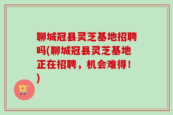 聊城冠县灵芝基地招聘吗(聊城冠县灵芝基地正在招聘，机会难得！)