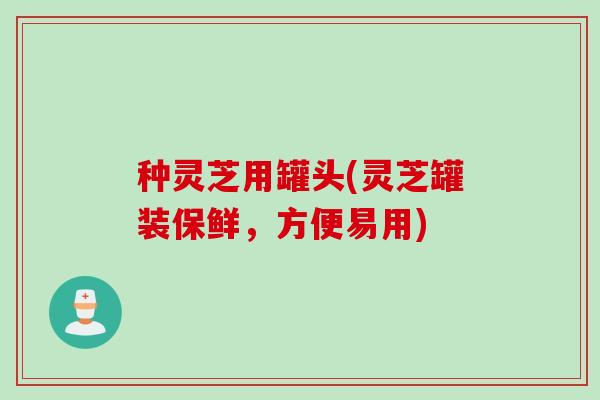种灵芝用罐头(灵芝罐装保鲜，方便易用)