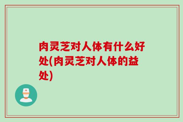 肉灵芝对人体有什么好处(肉灵芝对人体的益处)