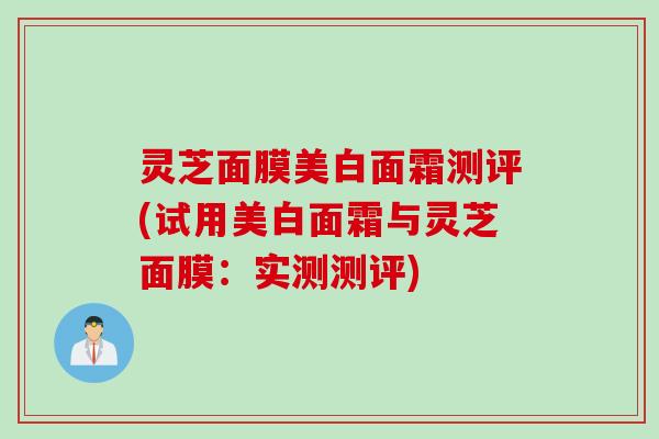 灵芝面膜美白面霜测评(试用美白面霜与灵芝面膜：实测测评)