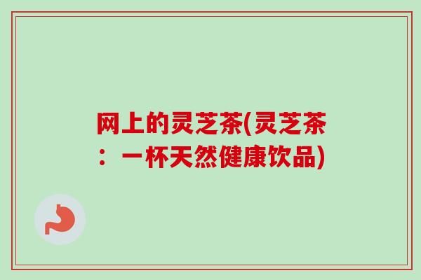 网上的灵芝茶(灵芝茶：一杯天然健康饮品)