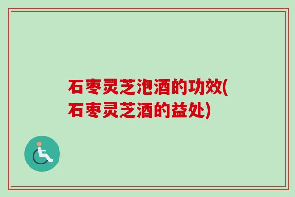 石枣灵芝泡酒的功效(石枣灵芝酒的益处)