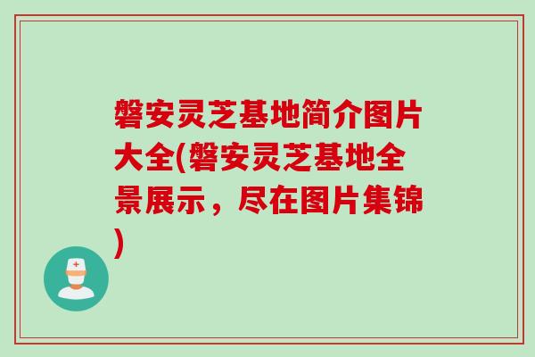 磐安灵芝基地简介图片大全(磐安灵芝基地全景展示，尽在图片集锦)