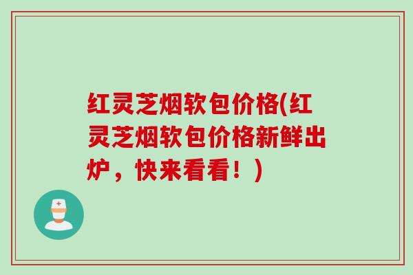 红灵芝烟软包价格(红灵芝烟软包价格新鲜出炉，快来看看！)