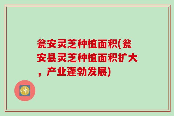 瓮安灵芝种植面积(瓮安县灵芝种植面积扩大，产业蓬勃发展)