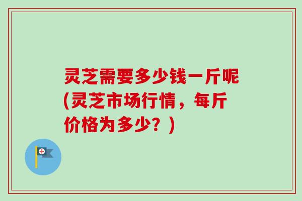 灵芝需要多少钱一斤呢(灵芝市场行情，每斤价格为多少？)