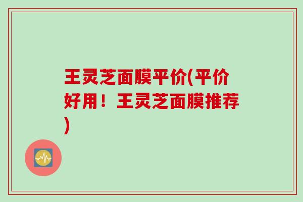 王灵芝面膜平价(平价好用！王灵芝面膜推荐)