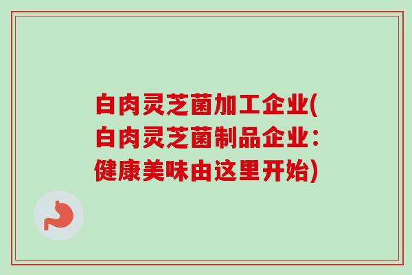 白肉灵芝菌加工企业(白肉灵芝菌制品企业：健康美味由这里开始)