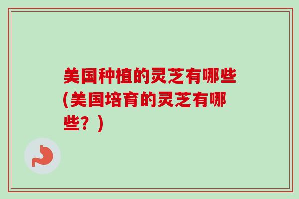 美国种植的灵芝有哪些(美国培育的灵芝有哪些？)