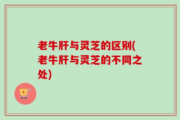 老牛肝与灵芝的区别(老牛肝与灵芝的不同之处)
