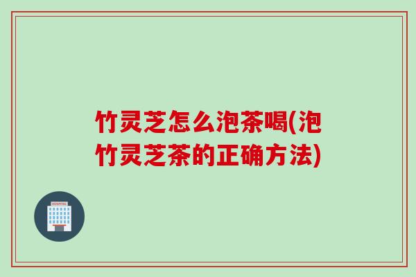 竹灵芝怎么泡茶喝(泡竹灵芝茶的正确方法)
