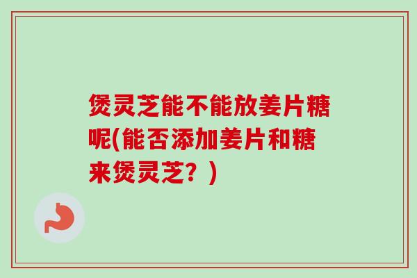 煲灵芝能不能放姜片糖呢(能否添加姜片和糖来煲灵芝？)