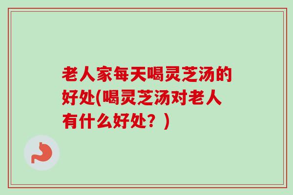 老人家每天喝灵芝汤的好处(喝灵芝汤对老人有什么好处？)