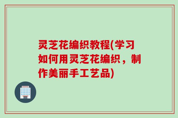 灵芝花编织教程(学习如何用灵芝花编织，制作美丽手工艺品)