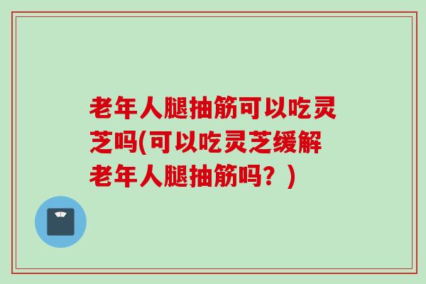 老年人腿抽筋可以吃灵芝吗(可以吃灵芝缓解老年人腿抽筋吗？)