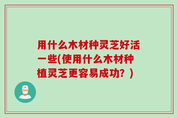 用什么木材种灵芝好活一些(使用什么木材种植灵芝更容易成功？)