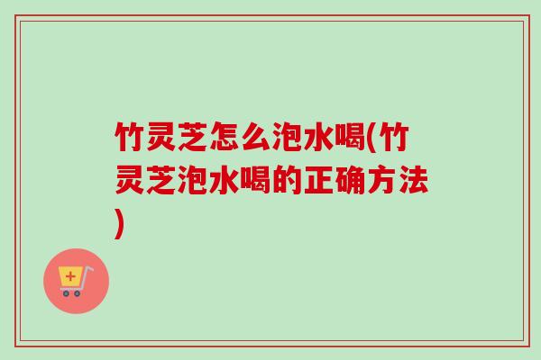 竹灵芝怎么泡水喝(竹灵芝泡水喝的正确方法)