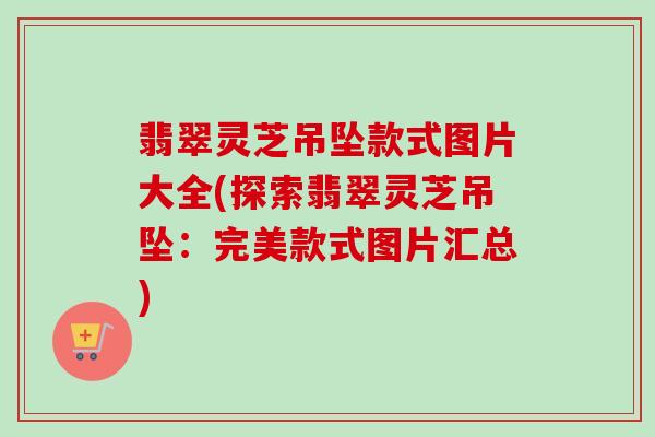 翡翠灵芝吊坠款式图片大全(探索翡翠灵芝吊坠：完美款式图片汇总)