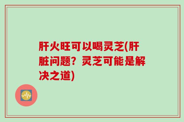 肝火旺可以喝灵芝(肝脏问题？灵芝可能是解决之道)