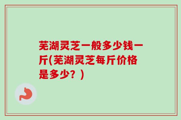 芜湖灵芝一般多少钱一斤(芜湖灵芝每斤价格是多少？)