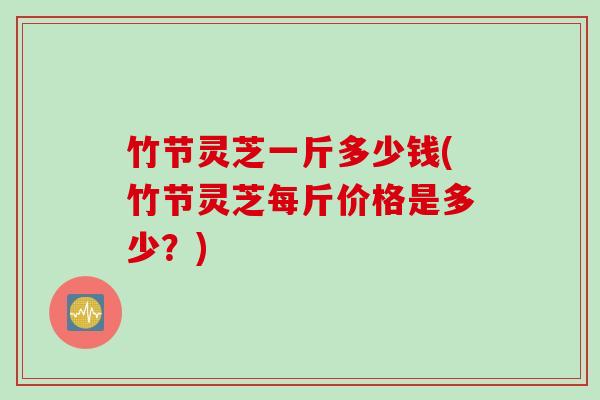 竹节灵芝一斤多少钱(竹节灵芝每斤价格是多少？)