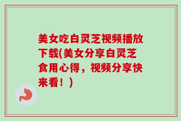 美女吃白灵芝视频播放下载(美女分享白灵芝食用心得，视频分享快来看！)