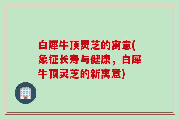 白犀牛顶灵芝的寓意(象征长寿与健康,白犀牛顶灵芝的新寓意) 白犀牛顶灵芝的寓意(象征长寿与健康,白犀牛顶灵芝的新寓意)