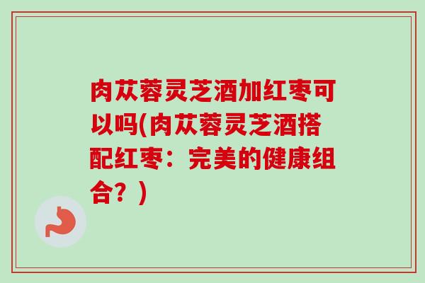 肉苁蓉灵芝酒加红枣可以吗(肉苁蓉灵芝酒搭配红枣：完美的健康组合？)