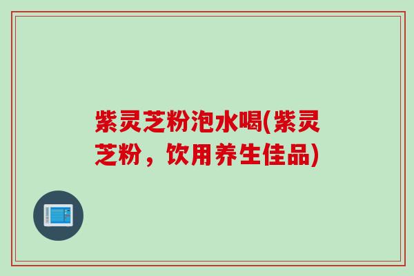 紫灵芝粉泡水喝(紫灵芝粉，饮用养生佳品)