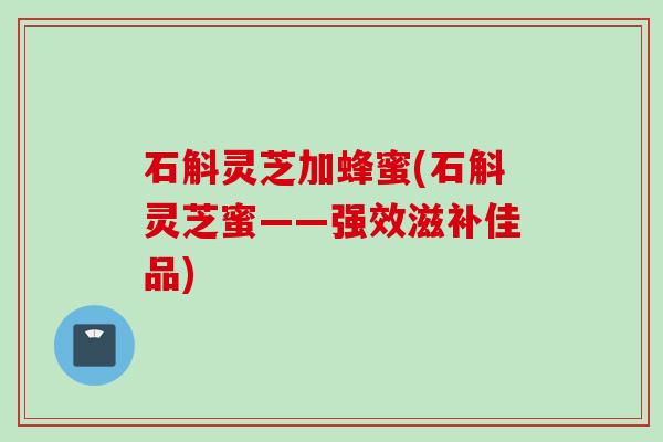石斛灵芝加蜂蜜(石斛灵芝蜜——强效滋补佳品)
