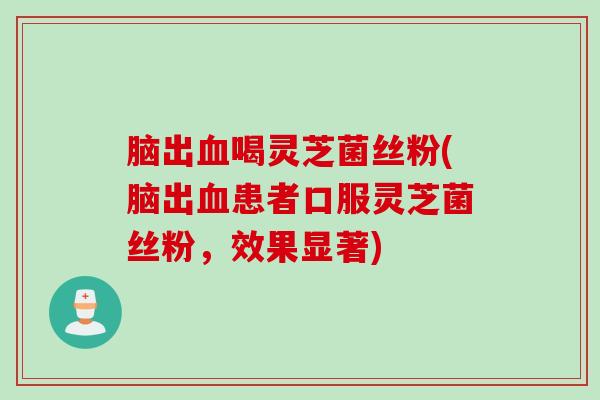 脑出血喝灵芝菌丝粉(脑出血患者口服灵芝菌丝粉，效果显著)