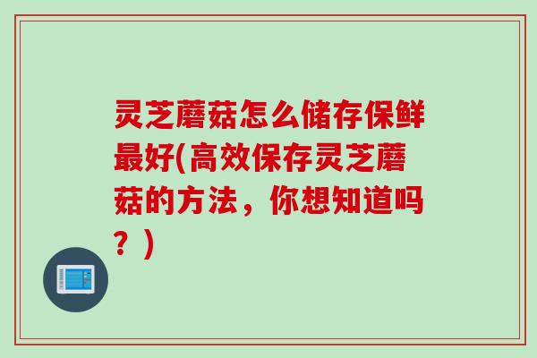 灵芝蘑菇怎么储存保鲜最好(高效保存灵芝蘑菇的方法，你想知道吗？)